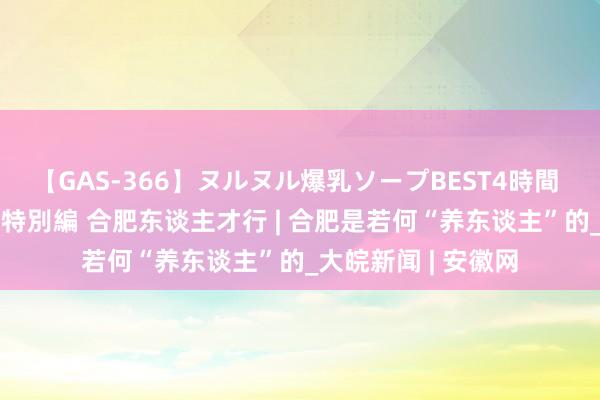 【GAS-366】ヌルヌル爆乳ソープBEST4時間 マットSEX騎乗位特別編 合肥东谈主才行 | 合肥是若何“养东谈主”的_大皖新闻 | 安徽网