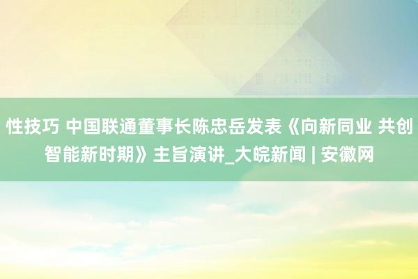 性技巧 中国联通董事长陈忠岳发表《向新同业 共创智能新时期》主旨演讲_大皖新闻 | 安徽网