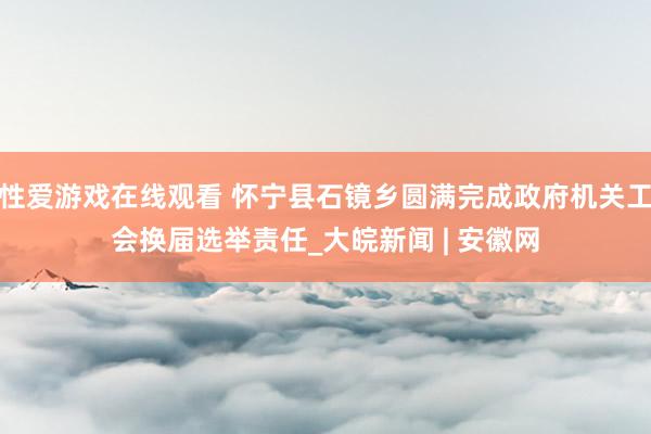 性爱游戏在线观看 怀宁县石镜乡圆满完成政府机关工会换届选举责任_大皖新闻 | 安徽网