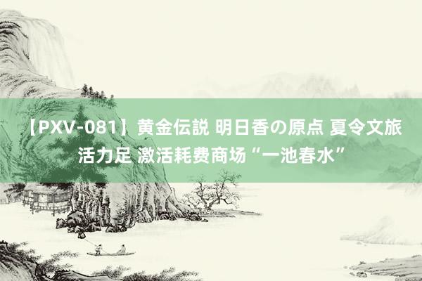 【PXV-081】黄金伝説 明日香の原点 夏令文旅活力足 激活耗费商场“一池春水”