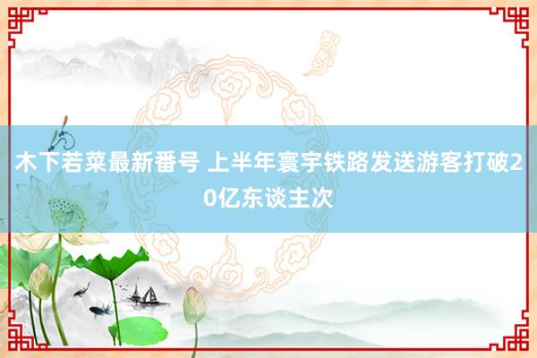 木下若菜最新番号 上半年寰宇铁路发送游客打破20亿东谈主次