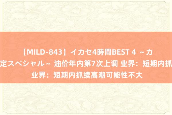 【MILD-843】イカセ4時間BEST 4 ～カリスマアイドル限定スペシャル～ 油价年内第7次上调 业界：短期内抓续高潮可能性不大