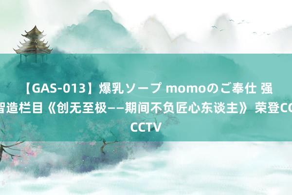 【GAS-013】爆乳ソープ momoのご奉仕 强国智造栏目《创无至极——期间不负匠心东谈主》 荣登CCTV