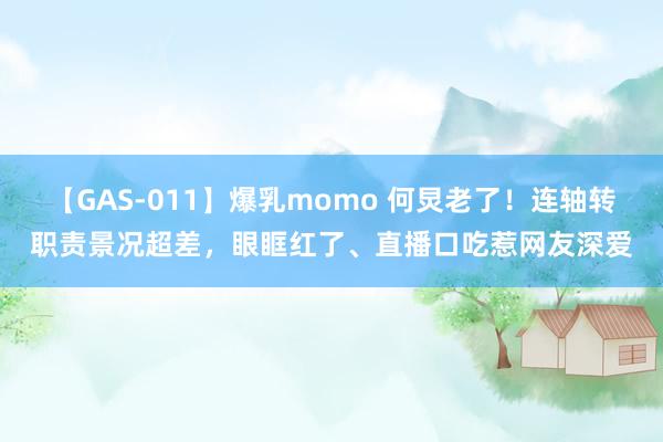 【GAS-011】爆乳momo 何炅老了！连轴转职责景况超差，眼眶红了、直播口吃惹网友深爱