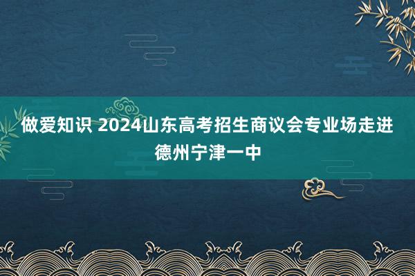 做爱知识 2024山东高考招生商议会专业场走进德州宁津一中