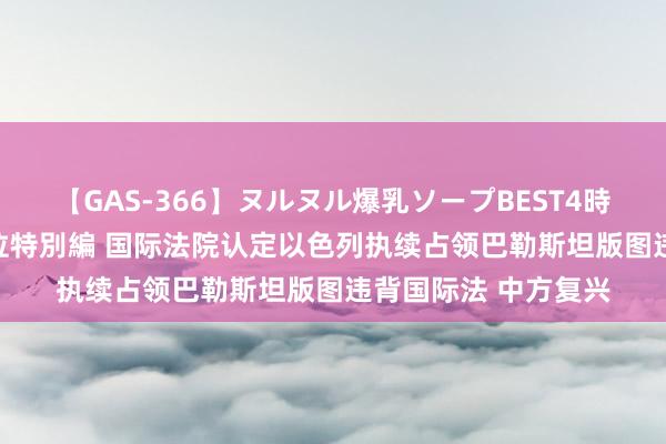 【GAS-366】ヌルヌル爆乳ソープBEST4時間 マットSEX騎乗位特別編 国际法院认定以色列执续占领巴勒斯坦版图违背国际法 中方复兴