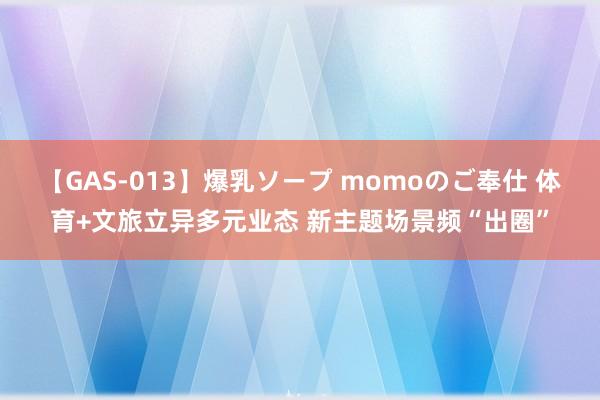 【GAS-013】爆乳ソープ momoのご奉仕 体育+文旅立异多元业态 新主题场景频“出圈”