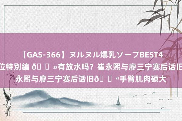 【GAS-366】ヌルヌル爆乳ソープBEST4時間 マットSEX騎乗位特別編 ?有放水吗？崔永熙与廖三宁赛后话旧?手臂肌肉硕大