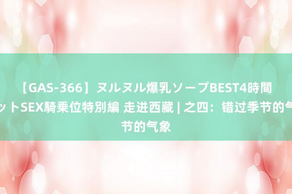 【GAS-366】ヌルヌル爆乳ソープBEST4時間 マットSEX騎乗位特別編 走进西藏 | 之四：错过季节的气象