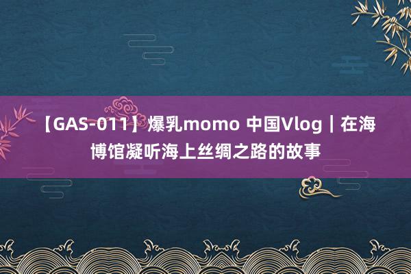 【GAS-011】爆乳momo 中国Vlog｜在海博馆凝听海上丝绸之路的故事