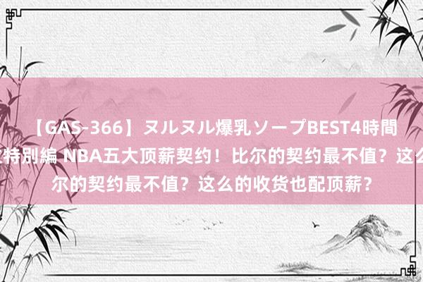 【GAS-366】ヌルヌル爆乳ソープBEST4時間 マットSEX騎乗位特別編 NBA五大顶薪契约！比尔的契约最不值？这么的收货也配顶薪？