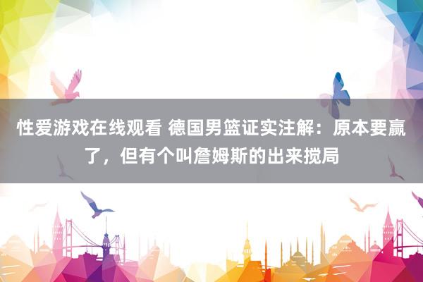 性爱游戏在线观看 德国男篮证实注解：原本要赢了，但有个叫詹姆斯的出来搅局