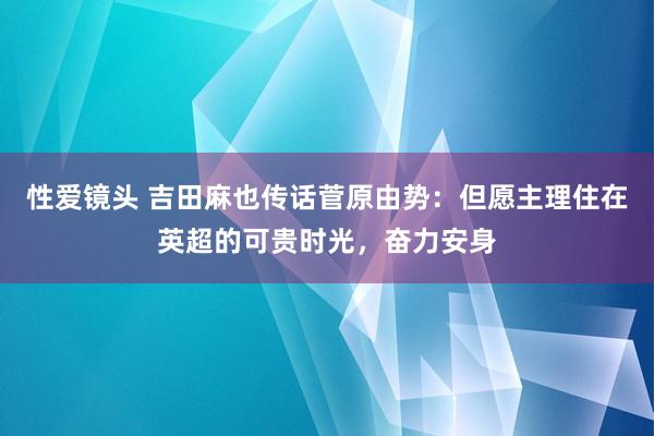 性爱镜头 吉田麻也传话菅原由势：但愿主理住在英超的可贵时光，奋力安身