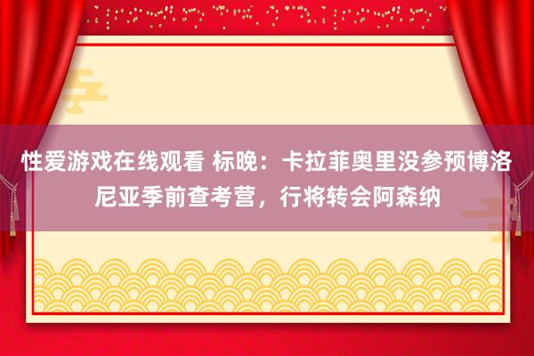 性爱游戏在线观看 标晚：卡拉菲奥里没参预博洛尼亚季前查考营，行将转会阿森纳