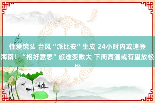 性爱镜头 台风“派比安”生成 24小时内或速登海南！“格好意思”旅途变数大 下周高温或有望放松