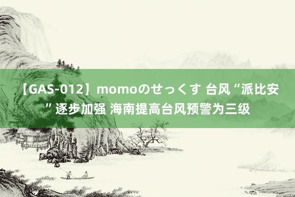 【GAS-012】momoのせっくす 台风“派比安”逐步加强 海南提高台风预警为三级