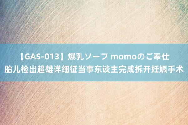 【GAS-013】爆乳ソープ momoのご奉仕 胎儿检出超雄详细征当事东谈主完成拆开妊娠手术