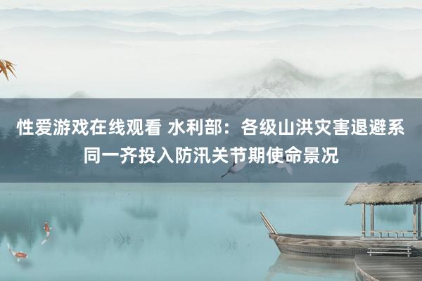 性爱游戏在线观看 水利部：各级山洪灾害退避系同一齐投入防汛关节期使命景况