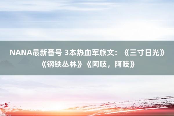 NANA最新番号 3本热血军旅文：《三寸日光》《钢铁丛林》《阿吱，阿吱》