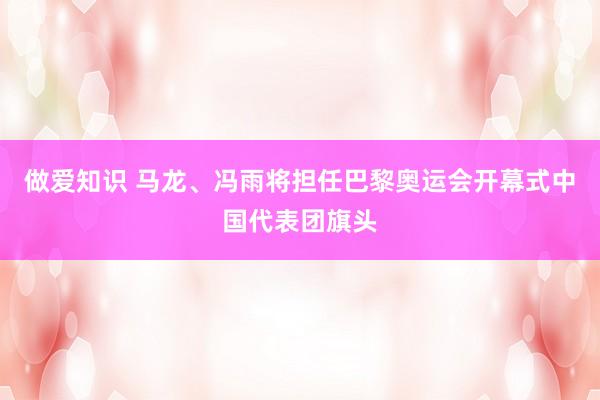 做爱知识 马龙、冯雨将担任巴黎奥运会开幕式中国代表团旗头