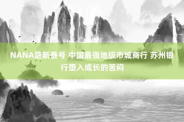 NANA最新番号 中国最强地级市城商行 苏州银行堕入成长的苦闷