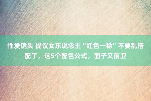 性爱镜头 提议女东说念主“红色一稔”不要乱搭配了，这5个配色公式，面子又前卫