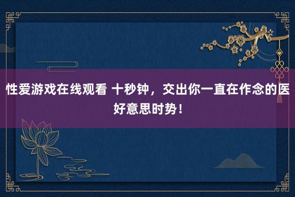 性爱游戏在线观看 十秒钟，交出你一直在作念的医好意思时势！