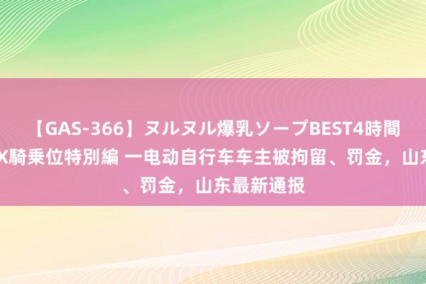 【GAS-366】ヌルヌル爆乳ソープBEST4時間 マットSEX騎乗位特別編 一电动自行车车主被拘留、罚金，山东最新通报