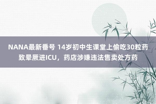 NANA最新番号 14岁初中生课堂上偷吃30粒药致晕厥进ICU，药店涉嫌违法售卖处方药