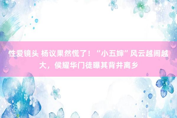 性爱镜头 杨议果然慌了！“小五婶”风云越闹越大，侯耀华门徒曝其背井离乡