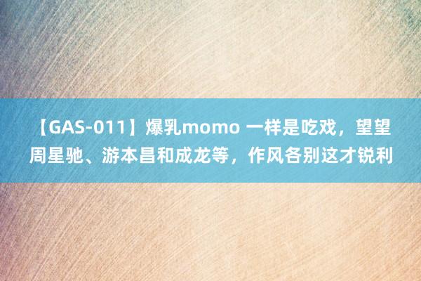 【GAS-011】爆乳momo 一样是吃戏，望望周星驰、游本昌和成龙等，作风各别这才锐利