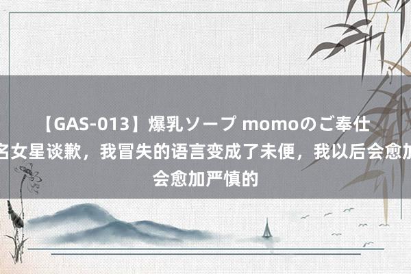 【GAS-013】爆乳ソープ momoのご奉仕 韩国着名女星谈歉，我冒失的语言变成了未便，我以后会愈加严慎的