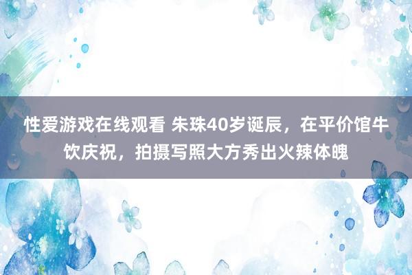 性爱游戏在线观看 朱珠40岁诞辰，在平价馆牛饮庆祝，拍摄写照大方秀出火辣体魄