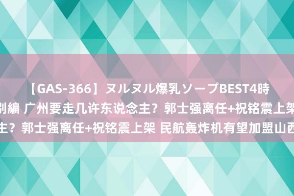 【GAS-366】ヌルヌル爆乳ソープBEST4時間 マットSEX騎乗位特別編 广州要走几许东说念主？郭士强离任+祝铭震上架 民航轰炸机有望加盟山西