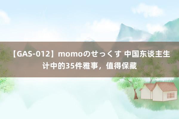 【GAS-012】momoのせっくす 中国东谈主生计中的35件雅事，值得保藏