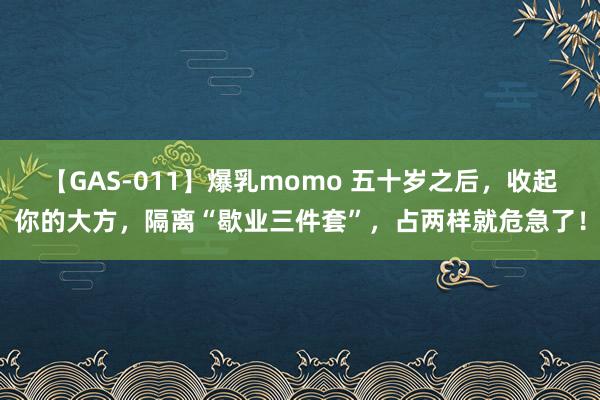 【GAS-011】爆乳momo 五十岁之后，收起你的大方，隔离“歇业三件套”，占两样就危急了！