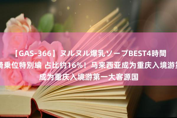 【GAS-366】ヌルヌル爆乳ソープBEST4時間 マットSEX騎乗位特別編 占比约16%！马来西亚成为重庆入境游第一大客源国