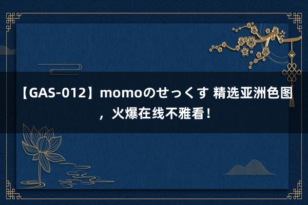 【GAS-012】momoのせっくす 精选亚洲色图，火爆在线不雅看！