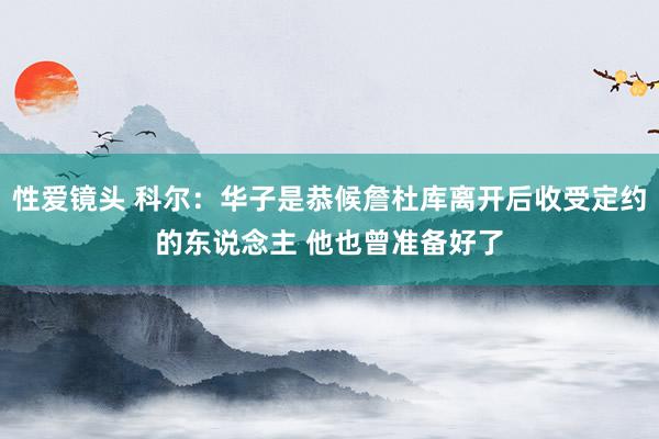 性爱镜头 科尔：华子是恭候詹杜库离开后收受定约的东说念主 他也曾准备好了