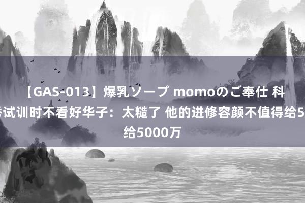 【GAS-013】爆乳ソープ momoのご奉仕 科尔选秀试训时不看好华子：太糙了 他的进修容颜不值得给5000万