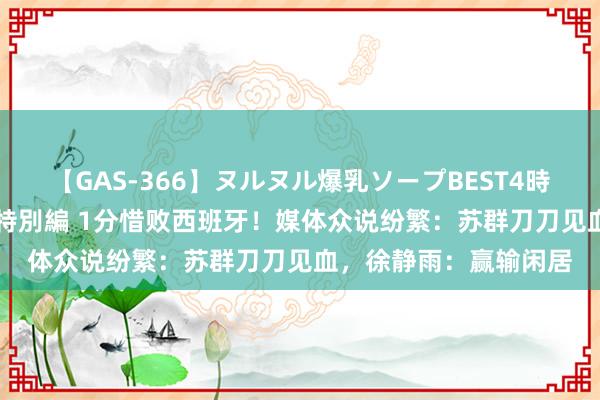 【GAS-366】ヌルヌル爆乳ソープBEST4時間 マットSEX騎乗位特別編 1分惜败西班牙！媒体众说纷繁：苏群刀刀见血，徐静雨：赢输闲居