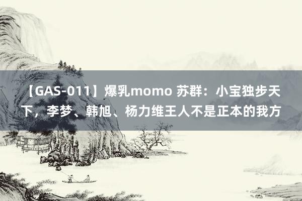 【GAS-011】爆乳momo 苏群：小宝独步天下，李梦、韩旭、杨力维王人不是正本的我方