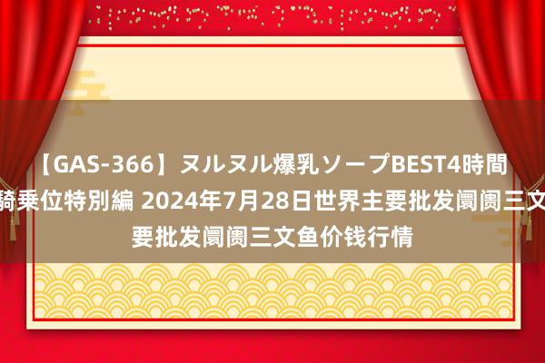 【GAS-366】ヌルヌル爆乳ソープBEST4時間 マットSEX騎乗位特別編 2024年7月28日世界主要批发阛阓三文鱼价钱行情