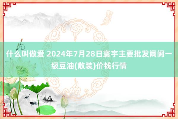 什么叫做爱 2024年7月28日寰宇主要批发阛阓一级豆油(散装)价钱行情