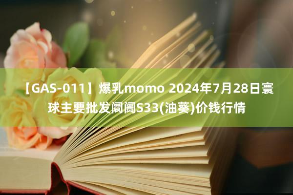 【GAS-011】爆乳momo 2024年7月28日寰球主要批发阛阓S33(油葵)价钱行情