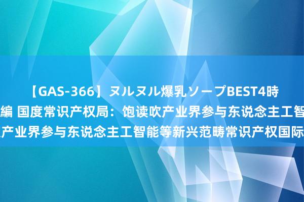 【GAS-366】ヌルヌル爆乳ソープBEST4時間 マットSEX騎乗位特別編 国度常识产权局：饱读吹产业界参与东说念主工智能等新兴范畴常识产权国际措置