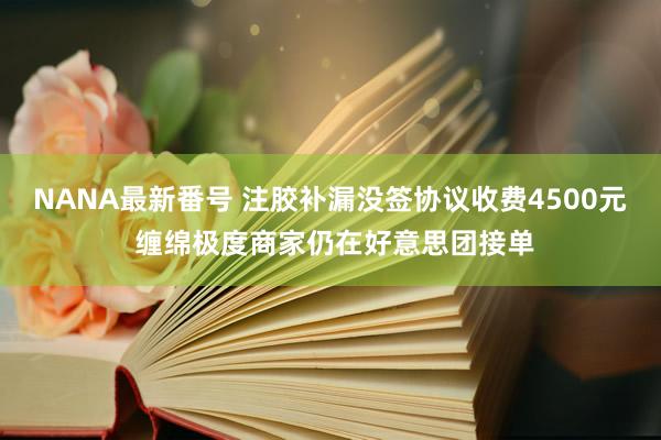 NANA最新番号 注胶补漏没签协议收费4500元 缠绵极度商家仍在好意思团接单