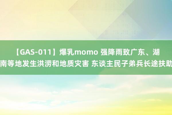 【GAS-011】爆乳momo 强降雨致广东、湖南等地发生洪涝和地质灾害 东谈主民子弟兵长途扶助