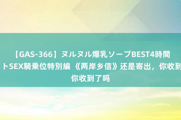 【GAS-366】ヌルヌル爆乳ソープBEST4時間 マットSEX騎乗位特別編 《两岸乡信》还是寄出，你收到了吗