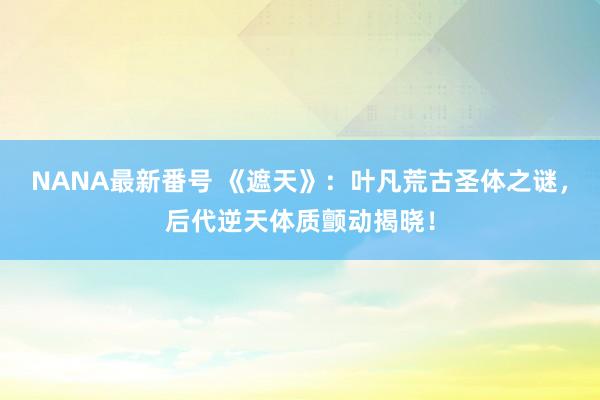 NANA最新番号 《遮天》：叶凡荒古圣体之谜，后代逆天体质颤动揭晓！